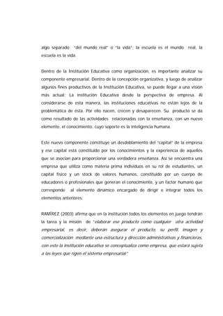 algo separado “del mundo real” o “la vida”; la escuela es el mundo real, la
escuela es la vida.
Dentro de la Institución Educativa como organización, es importante analizar su
componente empresarial. Dentro de la concepción organizativa, y luego de analizar
algunos fines productivos de la Institución Educativa, se puede llegar a una visión
más actual: La institución Educativa desde la perspectiva de empresa. Al
considerarse de esta manera, las instituciones educativas no están lejos de la
problemática de ésta. Por ello nacen, crecen y desaparecen. Su producto se da
como resultado de las actividades relacionadas con la enseñanza, con un nuevo
elemento, el conocimiento, cuyo soporte es la inteligencia humana.
Este nuevo componente constituye un desdoblamiento del “capital” de la empresa
y ese capital está constituido por los conocimientos y la experiencia de aquellos
que se asocian para proporcionar una verdadera enseñanza. Así se encuentra una
empresa que utiliza como materia prima individuos en su rol de estudiantes, un
capital físico y un stock de valores humanos, constituido por un cuerpo de
educadores o profesionales que generan el conocimiento, y un factor humano que
corresponde al elemento dinámico encargado de dirigir e integrar todos los
elementos anteriores.
RAMÍREZ (2003) afirma que en la institución todos los elementos en juego tendrán
la tarea y la misión de “elaborar ese producto como cualquier otra actividad
empresarial, es decir, deberán asegurar el producto, su perfil, imagen y
comercialización mediante una estructura y dirección administrativas y financieras,
con esto la institución educativa se conceptualiza como empresa, que estará sujeta
a las leyes que rigen el sistema empresarial.”
 
