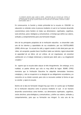 “la institución educativa surge cuando la familia comprendió que era necesario que existiera un
componente social que asumiera la educación de sus hijos, para transmitirles sus costumbres, sus valores,
sus conocimientos, de ahí que la primera función de la escuela fue la de trasmitir y conservar la cultura”.
(CASTELLANOS, 2000: 3)
En consecuencia, la función y misión primordial de la escuela es: EDUCAR. La
educación se entiende como el proceso mediante el cual el ser humano desarrolla
características como hombre en todas sus dimensiones: espirituales, cognitivas,
socio afectivas, psico- biológicas y comunicativas; al tiempo que define sus valores,
actitudes y comportamientos para una formación integral.
Uno de los principales propósitos de la institución educativa es desarrollar cada
uno de los talentos y capacidades de sus estudiantes, por eso CASTELLANOS
(2000) afirma que “la escuela ha sido y seguirá siendo el sitio ideal para que los
niños, sin excepción, puedan hacer fructificar todos sus talentos, logren desarrollar
la capacidad de ser libres, de ser críticos, de ser respetuosos, de encontrar
satisfacción en el trabajo intelectual y material para darle alas a su imaginación
creadora.”
Se supone que la escuela debe educar al niño integralmente. Sin embargo, en la
realidad, se podría afirmar que esto es muy difícil de lograr. BEARE (1992)
menciona que la Institución Educativa ha adquirido demasiadas funciones
complejas y sólo se recuperará si se despoja de sus obligaciones secundarias y se
concentra en su misión esencial, para esto es necesario cambiar la forma en que
se concibe y opera la escuela.
Dentro de la idea de formación integral hay que tener en cuenta que la finalidad
de la institución educativa como el proceso mediante el cual el ser humano
desarrolla características como hombre, sus dimensiones espirituales, cognitivas,
socios afectivos, psico-biológicas y comunicativas, y define sus valores, actitudes y
comportamientos, para que su formación sea integral. Es esta una de las
 