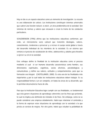 Hoy en día es un espacio educativo como un elemento de investigación. La escuela
es una elaboración de cultura. Las instituciones constituyen sistemas universales
que cubren una función natural, es decir, un área problemática de la sociedad. Son
sistemas de normas y valores que encauzan o crean la trama de las conductas
particulares.
SCHLEMENSON (1996) afirma que las instituciones educativas conforman, por
ende, un microsistema socio cultural que transmite ideologías, valores,
conocimientos, tendencias a preservar y a recrear el cuerpo social global a través
del desarrollo individual de los miembros de la sociedad. Es un sistema que
enmarca el proceso de socialización de niños, adolescentes y adultos para llevarlos
a ejercer su rol en la sociedad.
Este enfoque define la finalidad de la institución educativa como el proceso
mediante el cual el ser humano desarrolla características como hombre, sus
dimensiones espirituales, cognitivas, socios afectivos, psicobiológicas y
comunicativas, y define sus valores, actitudes y comportamientos, para que su
formación sea integral. (CASTELLANOS, 2000). Es esta una de las finalidades más
importantes y por la cual todas las instituciones educativas deben trabajar. Es su
responsabilidad formar a un ser completo, en todas las áreas de su desarrollo, que
le permitan desenvolverse fuera de ella.
Para que la Institución Educativa logre cumplir con sus finalidades, es fundamental
que ésta genere situaciones de aprendizaje coherentes con los fines que pretende,
lo cual no implica una definición de métodos ni de fines. Sin embargo, como no se
puede considerar una empresa aisladamente, habrá que relacionar el contenido y
la forma de expresar estas situaciones de aprendizaje con la sociedad a la que
presta un servicio de mejora. Por otra parte, habrá que estudiar la posibilidad de
 