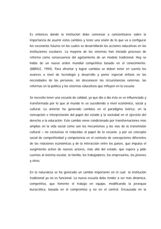 Es entonces donde la institución debe comenzar a concientizarse sobre la
importancia de asumir estos cambios y tener una visión de lo que va a configurar
los escenarios futuros en los cuales se desarrollarán las acciones educativas en las
instituciones escolares. La mayoría de los sistemas han iniciado procesos de
reforma como consecuencia del agotamiento de un modelo tradicional. Hoy se
habla de un nuevo orden mundial competitivo basado en el conocimiento.
(ABRILE, 1994). Para afrontar y lograr cambios se deben tener en cuenta los
avances a nivel de tecnología y desarrollo y poner especial énfasis en las
necesidades de las personas, sin desconocer las circunstancias externas, las
reformas en la política y los sistemas educativos que influyen en la escuela.
Se necesita tener una escuela de calidad, ya que día a día ésta se ve influenciada y
transformada por lo que al mundo le va sucediendo a nivel económico, social y
cultural. Lo anterior ha generado cambios en el paradigma teórico, en la
concepción e interpretación del papel del estado y la sociedad en el ejercicio del
derecho a la educación. Este cambio viene condicionado por transformaciones más
amplias en la vida social como son los mecanismos y las vías de la transmisión
cultural – no exclusivas ni reducidas al papel de la escuela- y por un concepto
social de competitividad y competencia en el contexto de concepciones diferentes
de las relaciones económicas y de la interacción entre los países, que impulsa el
surgimiento activo de nuevos actores, más allá del estado, que espera y pide
cuentas al sistema escolar, la familia, los trabajadores, los empresarios, los jóvenes
y otros.
En la naturaleza se ha generado un cambio importante en el cual la institución
tradicional ya no es funcional. La nueva escuela debe tender a ser más dinámica,
competitiva, que fomente el trabajo en equipo, modificando la jerarquía
burocrática, basada en el compromiso y no en el control. Encauzada en la
 