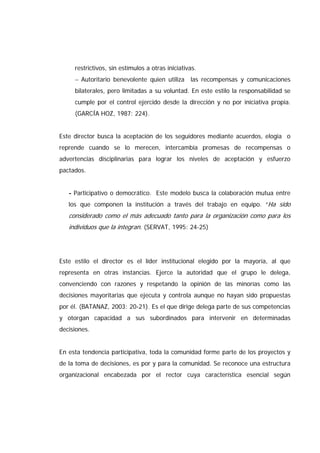restrictivos, sin estímulos a otras iniciativas.
− Autoritario benevolente quien utiliza las recompensas y comunicaciones
bilaterales, pero limitadas a su voluntad. En este estilo la responsabilidad se
cumple por el control ejercido desde la dirección y no por iniciativa propia.
(GARCÍA HOZ, 1987: 224).
Este director busca la aceptación de los seguidores mediante acuerdos, elogia o
reprende cuando se lo merecen, intercambia promesas de recompensas o
advertencias disciplinarias para lograr los niveles de aceptación y esfuerzo
pactados.
- Participativo o democrático. Este modelo busca la colaboración mutua entre
los que componen la institución a través del trabajo en equipo. “Ha sido
considerado como el más adecuado tanto para la organización como para los
individuos que la integran. (SERVAT, 1995: 24-25)
Este estilo el director es el líder institucional elegido por la mayoría, al que
representa en otras instancias. Ejerce la autoridad que el grupo le delega,
convenciendo con razones y respetando la opinión de las minorías como las
decisiones mayoritarias que ejecuta y controla aunque no hayan sido propuestas
por él. (BATANAZ, 2003: 20-21). Es el que dirige delega parte de sus competencias
y otorgan capacidad a sus subordinados para intervenir en determinadas
decisiones.
En esta tendencia participativa, toda la comunidad forme parte de los proyectos y
de la toma de decisiones, es por y para la comunidad. Se reconoce una estructura
organizacional encabezada por el rector cuya característica esencial según
 