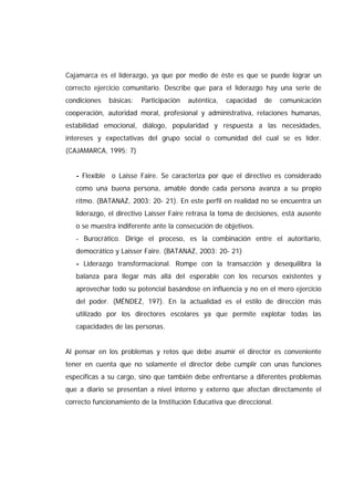 Cajamarca es el liderazgo, ya que por medio de éste es que se puede lograr un
correcto ejercicio comunitario. Describe que para el liderazgo hay una serie de
condiciones básicas: Participación auténtica, capacidad de comunicación
cooperación, autoridad moral, profesional y administrativa, relaciones humanas,
estabilidad emocional, diálogo, popularidad y respuesta a las necesidades,
intereses y expectativas del grupo social o comunidad del cual se es líder.
(CAJAMARCA, 1995: 7)
- Flexible o Laisse Faire. Se caracteriza por que el directivo es considerado
como una buena persona, amable donde cada persona avanza a su propio
ritmo. (BATANAZ, 2003: 20- 21). En este perfil en realidad no se encuentra un
liderazgo, el directivo Laisser Faire retrasa la toma de decisiones, está ausente
o se muestra indiferente ante la consecución de objetivos.
- Burocrático. Dirige el proceso, es la combinación entre el autoritario,
democrático y Laisser Faire. (BATANAZ, 2003: 20- 21)
- Liderazgo transformacional. Rompe con la transacción y desequilibra la
balanza para llegar más allá del esperable con los recursos existentes y
aprovechar todo su potencial basándose en influencia y no en el mero ejercicio
del poder. (MÉNDEZ, 197). En la actualidad es el estilo de dirección más
utilizado por los directores escolares ya que permite explotar todas las
capacidades de las personas.
Al pensar en los problemas y retos que debe asumir el director es conveniente
tener en cuenta que no solamente el director debe cumplir con unas funciones
especificas a su cargo, sino que también debe enfrentarse a diferentes problemas
que a diario se presentan a nivel interno y externo que afectan directamente el
correcto funcionamiento de la Institución Educativa que direccional.
 