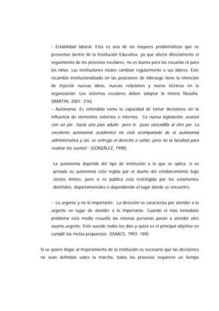 - Estabilidad laboral. Esta es una de las mayores problemáticas que se
presentan dentro de la Institución Educativa, ya que afecta directamente el
seguimiento de los procesos escolares, no es buena para las escuelas ni para
los niños. Las instituciones vitales cambian regularmente a sus líderes. Este
recambio institucionalizado en las posiciones de liderazgo tiene la intención
de inyectar nuevas ideas, nuevas relaciones y nueva técnicas en la
organización. Los sistemas escolares deben adoptar la misma filosofía.
(MARTIN, 2001: 216)
− Autonomía. Es entendida como la capacidad de tomar decisiones sin la
influencia de elementos externos o internos. “La nueva legislación, avanzó
con un pie hacia una país adulto pero le puso zancadilla al otro pie. La
excelente autonomía académica no está acompañada de la autonomía
administrativa y así, se entrego el derecho a soñar, pero no la facultad para
realizar los sueños”. (GONZÁLEZ, 1998)
La autonomía depende del tipo de institución a la que se aplica, si es
privada su autonomía está regida por el dueño del establecimiento bajo
ciertos límites, pero si es pública está restringida por los estamentos
distritales, departamentales o dependiendo el lugar donde se encuentre.
− Lo urgente y no lo importante. La dirección se caracteriza por atender a lo
urgente en lugar de atender a lo importante. Cuando el más inmediato
problema está medio resuelto las mismas personas pasan a atender otro
asunto urgente. Esto sucede todos los días y quizá es el principal objetivo en
cumplir las metas propuestas. (ISAACS, 1993: 189)
Si se quiere llegar al mejoramiento de la institución es necesario que las decisiones
no sean definidas sobre la marcha, todos los procesos requieren un tiempo
 