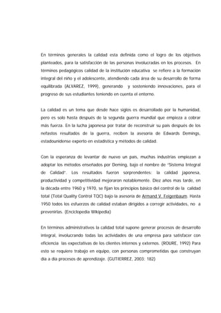 En términos generales la calidad esta definida como el logro de los objetivos
planteados, para la satisfacción de las personas involucradas en los procesos. En
términos pedagógicos calidad de la institución educativa se refiere a la formación
integral del niño y el adolescente, atendiendo cada área de su desarrollo de forma
equilibrada (ALVAREZ, 1999), generando y sosteniendo innovaciones, para el
progreso de sus estudiantes teniendo en cuenta el entorno.
La calidad es un tema que desde hace siglos es desarrollado por la humanidad,
pero es solo hasta después de la segunda guerra mundial que empieza a cobrar
más fuerza. En la lucha japonesa por tratar de reconstruir su país después de los
nefastos resultados de la guerra, reciben la asesoría de Edwards Demings,
estadounidense experto en estadística y métodos de calidad.
Con la esperanza de levantar de nuevo un país, muchas industrias empiezan a
adoptar los métodos enseñados por Deming, bajo el nombre de “Sistema Integral
de Calidad”. Los resultados fueron sorprendentes: la calidad japonesa,
productividad y competitividad mejoraron notablemente. Diez años mas tarde, en
la década entre 1960 y 1970, se fijan los principios básico del control de la calidad
total (Total Quality Control TQC) bajo la asesoría de Armand V. Feigenbaum. Hasta
1950 todos los esfuerzos de calidad estaban dirigidos a corregir actividades, no a
prevenirlas. (Enciclopedia Wikipedia)
En términos administrativos la calidad total supone generar procesos de desarrollo
integral, involucrando todas las actividades de una empresa para satisfacer con
eficiencia las expectativas de los clientes internos y externos. (ROURE, 1992) Para
esto se requiere trabajo en equipo, con personas comprometidas que construyan
día a día procesos de aprendizaje. (GUTIERREZ, 2003: 182)
 