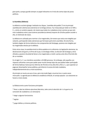 gran parte, aunque guardó siempre un papel relevante en el inicio de ciertos tipos de juicios
políticos.
La Asamblea (Ekklesía)
La ekklesía o ecclesia (griego: ἐκκλησία του Δήμου, 'asamblea del pueblo' )? era la principal
asamblea de la democracia ateniense en la Antigua Grecia. Fue instaurada por Solón en el 594 a.
C., y tenía un carácter popular, de manera que todos los ciudadanos (eran varones ya que solo
eran ciudadanos estos y que tuvieran procedencia atenea) mayores de 18 años podían acceder a
ella, sin distinción de clases.
La ekklesia era utilizada para nominar a los magistrados, de manera que estos eran elegidos por
votación, participando todos atenienses que formasen parte de la asamblea. De esta forma,
también elegían de forma indirecta a los componentes del Areópago, quienes eran elegidos por
los magistrados electos por la ekklesia.
Entre otras cosas, la asamblea tenía la última palabra en lo referente a la legislación ateniense, las
declaraciones de guerra, la firma de la paz, la estrategia militar, la elección del strategos y otros
oficiales y poseía la facultad de llamar a los magistrados a rendir cuentas ante ella al final del año
de su mandato.
En el siglo V a. C. sus miembros ascendían a 43.000 personas. Sin embargo, sólo aquellos con
riquezas suficientes como para poder pasar mucho tiempo lejos de casa podían haber participado
de forma habitual, hasta que las reformas de Pericles en los años 451 y 452 a. C., que suponían un
pago por desempeñar tareas públicas, permitieron el acceso de todo ciudadano,
independientemente de su nivel económico.
Al principio se reunía una vez al mes, pero más tarde llegó a reunirse tres o cuatro veces
mensuales. La agenda para la ekklesia la establecía el Boulé, el consejo popular. Las votaciones se
hacían a mano alzada.
La Ekklesía tenía cuatro funciones principales:
* llevar a cabo las órdenes ejecutivas (decretos, tales como la decisión de ir a la guerra o la
concesión de ciudadanía a un extranjero)
* elegir a algunos funcionarios
* legislar
* juzgar delitos y crímenes políticos.
 