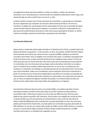 encargaba de las llaves del tesoro público y el sello a la ciudad, y recibía a los emisarios
extranjeros. Se ha calculado que un cuarto de todos los ciudadanos debió ejercer dicho cargo, [cita
requerida] algo que sólo se podía hacer una vez en su vida.
La Boulé también actuaba como el brazo ejecutivo de la Asamblea, y supervisaba las actividades
de otros magistrados que realizaban las funciones administrativas de Atenas. De entre sus
miembros, se elegían por sorteo grupos de diez responsables de áreas que se extendían de desde
asuntos navales hasta las observancias religiosas. En conjunto, la Boulé era responsable de una
gran parte de la administración de la polis, si bien tenía escasa capacidad de iniciativa. En última
instancia se limitaba a ejecutar las directrices y propuestas de la Asamblea.
Los tribunales (dikasteria)
Atenas tenía un elaborado sistema legal centrado en la dikasteria de la Heliea. La palabra deriva de
dikastas (δικασταί, ὀμωμοκότες = los que juraban, es decir, los jurados), también llamado heliasta.
Estos tribunales eran electos por sorteo de entre un grupo de 6000 ciudadanos anualmente,
conocidos como Heliea. Para ser elegible como miembro del jurado, un individuo necesitaba tener
30 años de edad y estar en plena posesión del derecho de ciudadano (véase atimia). El límite de
edad, igual que para los funcionarios pero diez años mayor que la requerida para la participación
en la Asamblea, dio a los tribunales cierto prestigio sobre la Asamblea. Este hecho se sumaba a
que los miembros de los jurados estaban bajo juramento, lo cual no era un requisito para los
asistentes a la Asamblea. Sin embargo, la autoridad ejercida por los tribunales tenía la misma base
que la de la Asamblea: ambos eran considerados como la expresión directa de la voluntad de la
gente. Al contrario que los funcionarios (magistrados), que podían ser acusados y procesados por
mala conducta, los miembros del jurado no podrían ser censurados. Una consecuencia de esto era
que, al menos en palabras de algunos miembros de jurados, si un tribunal había tomado una
decisión injusta, debía haber sido porque había sido engañado por un litigante.
Esencialmente había dos tipos de juicios, los privados (diké), y los públicos (graphe). Para las
demandas privadas el tamaño mínimo del jurado era de 201 miembros (aunque podía ser
aumentado a 401 si había de por medio una suma mayor de 1000 dracmas). Para los juicios
públicos este número ascendía a 501 miembros. Estos jurados eran elegidos por sorteo de entre
un grupo de 600, que eran precisamente los pertenecientes a cada una de las diez tribus de
Atenas, habiendo 6000 potenciales miembros de un jurado disponibles en total. Para los juicios
públicos particularmente importantes, el jurado podría ser aumentado en grupos adicionales de
500 individuos. En más de una ocasión hubo jurados de 1000 e incluso 1500 miembros. La primera
vez que un nuevo tipo de litigio se llevaba al tribunal (véase Graphe Paranomon), los 6000
miembros del jurado en su totalidad eran asignados al juicio.
 