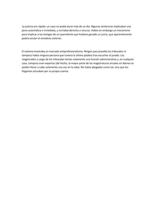 La justicia era rápida: un caso no podía durar más de un día. Algunas sentencias implicaban una
pena automática e inmediata, y no había derecho a recurso. Había sin embargo un mecanismo
para implicar a los testigos de un querellante que hubiese ganado un juicio, que aparentemente
podría anular el veredicto anterior.
El sistema mostraba un marcado antiprofesionalismo. Ningún juez presidía los tribunales ni
tampoco había ninguna persona que tuviera la última palabra tras escuchar al jurado. Los
magistrados a cargo de los tribunales tenían solamente una función administrativa y, en cualquier
caso, tampoco eran expertos (de hecho, la mayor parte de las magistraturas anuales en Atenas se
podían llevar a cabo solamente una vez en la vida). No había abogados como tal, sino que los
litigantes actuaban por su propia cuenta.
 