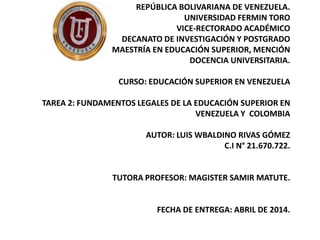 REPÚBLICA BOLIVARIANA DE VENEZUELA.
UNIVERSIDAD FERMIN TORO
VICE-RECTORADO ACADÉMICO
DECANATO DE INVESTIGACIÓN Y POSTGRADO
MAESTRÍA EN EDUCACIÓN SUPERIOR, MENCIÓN
DOCENCIA UNIVERSITARIA.
CURSO: EDUCACIÓN SUPERIOR EN VENEZUELA
TAREA 2: FUNDAMENTOS LEGALES DE LA EDUCACIÓN SUPERIOR EN
VENEZUELA Y COLOMBIA
AUTOR: LUIS WBALDINO RIVAS GÓMEZ
C.I N° 21.670.722.
TUTORA PROFESOR: MAGISTER SAMIR MATUTE.
FECHA DE ENTREGA: ABRIL DE 2014.
 