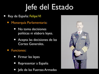Jefe del Estado
• Rey de España: FelipeVI
• Monarquía Parlamentaria:
• No toma decisiones
políticas ni elabora leyes.
• Acepta las decisiones de las
Cortes Generales.
• Funciones:
• Firmar las leyes
• Representar a España
• Jefe de las Fuerzas Armadas
 