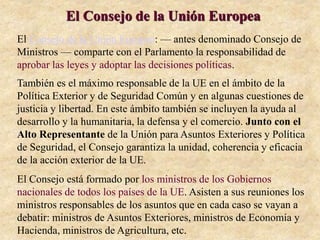 El Consejo de la Unión Europea
El Consejo de la Unión Europea: — antes denominado Consejo de
Ministros — comparte con el Parlamento la responsabilidad de
aprobar las leyes y adoptar las decisiones políticas.
También es el máximo responsable de la UE en el ámbito de la
Política Exterior y de Seguridad Común y en algunas cuestiones de
justicia y libertad. En este ámbito también se incluyen la ayuda al
desarrollo y la humanitaria, la defensa y el comercio. Junto con el
Alto Representante de la Unión para Asuntos Exteriores y Política
de Seguridad, el Consejo garantiza la unidad, coherencia y eficacia
de la acción exterior de la UE.
El Consejo está formado por los ministros de los Gobiernos
nacionales de todos los países de la UE. Asisten a sus reuniones los
ministros responsables de los asuntos que en cada caso se vayan a
debatir: ministros de Asuntos Exteriores, ministros de Economía y
Hacienda, ministros de Agricultura, etc.
 
