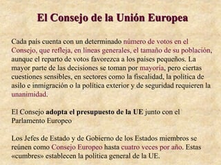 El Consejo de la Unión Europea
Cada país cuenta con un determinado número de votos en el
Consejo, que refleja, en líneas generales, el tamaño de su población,
aunque el reparto de votos favorezca a los países pequeños. La
mayor parte de las decisiones se toman por mayoría, pero ciertas
cuestiones sensibles, en sectores como la fiscalidad, la política de
asilo e inmigración o la política exterior y de seguridad requieren la
unanimidad.
El Consejo adopta el presupuesto de la UE junto con el
Parlamento Europeo
Los Jefes de Estado y de Gobierno de los Estados miembros se
reúnen como Consejo Europeo hasta cuatro veces por año. Estas
«cumbres» establecen la política general de la UE.
 
