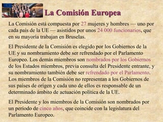 La Comisión Europea
La Comisión está compuesta por 27 mujeres y hombres — uno por
cada país de la UE — asistidos por unos 24 000 funcionarios, que
en su mayoría trabajan en Bruselas.
El Presidente de la Comisión es elegido por los Gobiernos de la
UE y su nombramiento debe ser refrendado por el Parlamento
Europeo. Los demás miembros son nombrados por los Gobiernos
de los Estados miembros, previa consulta del Presidente entrante, y
su nombramiento también debe ser refrendado por el Parlamento.
Los miembros de la Comisión no representan a los Gobiernos de
sus países de origen y cada uno de ellos es responsable de un
determinado ámbito de actuación política de la UE.
El Presidente y los miembros de la Comisión son nombrados por
un período de cinco años, que coincide con la legislatura del
Parlamento Europeo.
 