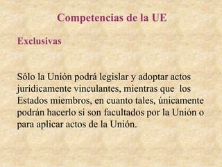 Competencias de la UE
Exclusivas
Sólo la Unión podrá legislar y adoptar actos
jurídicamente vinculantes, mientras que los
Estados miembros, en cuanto tales, únicamente
podrán hacerlo si son facultados por la Unión o
para aplicar actos de la Unión.
 