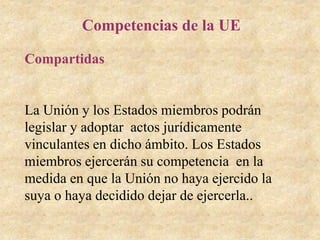Competencias de la UE
Compartidas
La Unión y los Estados miembros podrán
legislar y adoptar actos jurídicamente
vinculantes en dicho ámbito. Los Estados
miembros ejercerán su competencia en la
medida en que la Unión no haya ejercido la
suya o haya decidido dejar de ejercerla..
 