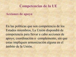 Competencias de la UE
Acciones de apoyo
En las políticas que son competencia de los
Estados miembros, La Unión dispondrá de
competencia para llevar a cabo acciones de
apoyo, coordinación o complemento, sin que
estas impliquen armonización alguna en el
ámbito de la Unión.
 