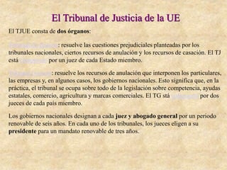 El Tribunal de Justicia de la UE
El TJUE consta de dos órganos:
Tribunal de Justicia: resuelve las cuestiones prejudiciales planteadas por los
tribunales nacionales, ciertos recursos de anulación y los recursos de casación. El TJ
está compuesto por un juez de cada Estado miembro.
Tribunal General: resuelve los recursos de anulación que interponen los particulares,
las empresas y, en algunos casos, los gobiernos nacionales. Esto significa que, en la
práctica, el tribunal se ocupa sobre todo de la legislación sobre competencia, ayudas
estatales, comercio, agricultura y marcas comerciales. El TG stá compuesto por dos
jueces de cada país miembro.
Los gobiernos nacionales designan a cada juez y abogado general por un periodo
renovable de seis años. En cada uno de los tribunales, los jueces eligen a su
presidente para un mandato renovable de tres años.
 