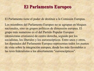 El Parlamento Europeo
El Parlamento tiene el poder de destituir a la Comisión Europea.
Los miembros del Parlamento Europeo no se agrupan en bloques
nacionales, sino en grupos políticos de dimensión europea. El
grupo más numeroso es el del Partido Popular Europeo
(demócratas cristianos) de centro derecha, seguido por los
socialistas, los liberales y los euroescépticos. Entre unos y otros,
los diputados del Parlamento Europeo representan todos los puntos
de vista sobre la integración europea, desde los más favorables a
las tesis federalistas a los abiertamente "euroescépticos".
 