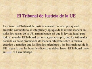 El Tribunal de Justicia de la UE
La misión del Tribunal de Justicia consiste en velar por que el
Derecho comunitario se interprete y aplique de la misma manera en
todos los países de la UE, garantizando así que la ley sea igual para
todo el mundo. El Tribunal garantiza, por ejemplo, que los tribunales
nacionales no se pronuncien de manera diferente sobre la misma
cuestión y también que los Estados miembros y las instituciones de la
UE hagan lo que las leyes les dicen que deben hacer. El Tribunal tiene
su sede en Luxemburgo.
 