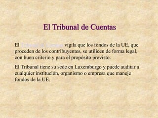 El Tribunal de Cuentas
El Tribunal de Cuentas vigila que los fondos de la UE, que
proceden de los contribuyentes, se utilicen de forma legal,
con buen criterio y para el propósito previsto.
El Tribunal tiene su sede en Luxemburgo y puede auditar a
cualquier institución, organismo o empresa que maneje
fondos de la UE.
 