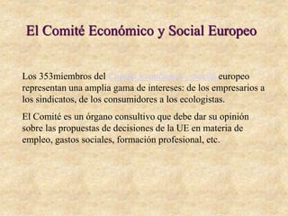El Comité Económico y Social Europeo
Los 353miembros del Comité Económico y Social europeo
representan una amplia gama de intereses: de los empresarios a
los sindicatos, de los consumidores a los ecologistas.
El Comité es un órgano consultivo que debe dar su opinión
sobre las propuestas de decisiones de la UE en materia de
empleo, gastos sociales, formación profesional, etc.
 