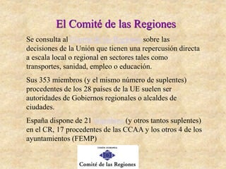 El Comité de las Regiones
Se consulta al Comité de las Regiones sobre las
decisiones de la Unión que tienen una repercusión directa
a escala local o regional en sectores tales como
transportes, sanidad, empleo o educación.
Sus 353 miembros (y el mismo número de suplentes)
procedentes de los 28 países de la UE suelen ser
autoridades de Gobiernos regionales o alcaldes de
ciudades.
España dispone de 21 miembros (y otros tantos suplentes)
en el CR, 17 procedentes de las CCAA y los otros 4 de los
ayuntamientos (FEMP)
 
