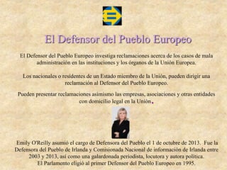 El Defensor del Pueblo Europeo
El Defensor del Pueblo Europeo investiga reclamaciones acerca de los casos de mala
administración en las instituciones y los órganos de la Unión Europea.
Los nacionales o residentes de un Estado miembro de la Unión, pueden dirigir una
reclamación al Defensor del Pueblo Europeo.
Pueden presentar reclamaciones asimismo las empresas, asociaciones y otras entidades
con domicilio legal en la Unión.
Emily O'Reilly asumió el cargo de Defensora del Pueblo el 1 de octubre de 2013. Fue la
Defensora del Pueblo de Irlanda y Comisionada Nacional de información de Irlanda entre
2003 y 2013, así como una galardonada periodista, locutora y autora política.
El Parlamento eligió al primer Defensor del Pueblo Europeo en 1995.
 