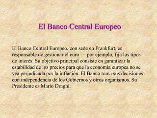 El Banco Central Europeo
El Banco Central Europeo, con sede en Frankfurt, es
responsable de gestionar el euro — por ejemplo, fija los tipos
de interés. Su objetivo principal consiste en garantizar la
estabilidad de los precios para que la economía europea no se
vea perjudicada por la inflación. El Banco toma sus decisiones
con independencia de los Gobiernos y otros organismos. Su
Presidente es Mario Draghi.
 