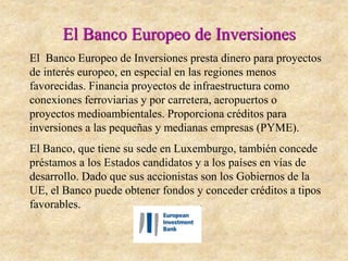 El Banco Europeo de Inversiones
El Banco Europeo de Inversiones presta dinero para proyectos
de interés europeo, en especial en las regiones menos
favorecidas. Financia proyectos de infraestructura como
conexiones ferroviarias y por carretera, aeropuertos o
proyectos medioambientales. Proporciona créditos para
inversiones a las pequeñas y medianas empresas (PYME).
El Banco, que tiene su sede en Luxemburgo, también concede
préstamos a los Estados candidatos y a los países en vías de
desarrollo. Dado que sus accionistas son los Gobiernos de la
UE, el Banco puede obtener fondos y conceder créditos a tipos
favorables.
 