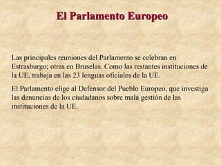 El Parlamento Europeo
Las principales reuniones del Parlamento se celebran en
Estrasburgo; otras en Bruselas. Como las restantes instituciones de
la UE, trabaja en las 23 lenguas oficiales de la UE.
El Parlamento elige al Defensor del Pueblo Europeo, que investiga
las denuncias de los ciudadanos sobre mala gestión de las
instituciones de la UE.
 