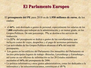 El Parlamento Europeo
El presupuesto del PE para 2018 es de 1.950 millones de euros, de los
cuales:
• el 44% está destinado a gastos de personal, especialmente los salarios de los
7.000 empleados que trabajan en la administración, y en menor grado, en los
Grupos Políticos. De este porcentaje, 7% se destina a los servicios de
traducción
• Un 22% del presupuesto se dedica a gastos de los eurodiputados, que
incluyen costes de viajes, despachos y el pago de asistentes personales.
• Las actividades de los Grupos Políticos alcanzan el 6% del total del
presupuesto.
• Los gastos en los edificios del Parlamento (los inmuebles del Parlamento en
los tres principales lugares de trabajo -Bruselas, Luxemburgo y Estrasburgo-,
así como en sus oficinas de información en los 28 Estados miembros)
ascienden al 14% del presupuesto de 2006.
• La política informativa y otros gastos administrativos, como los dedicados a la
informática y las telecomunicaciones, constituyen el 15 %
 