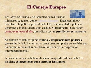 El Consejo Europeo
Los Jefes de Estado y de Gobierno de los Estados
miembros se reúnen como Consejo Europeo. Estas «cumbres»
establecen la política general de la UE, las prioridades políticas
generales e iniciativas de gran calado. Normalmente suele haber
cuatro reuniones al año, presididas por un presidente permanente.
Su función es doble: fijar el rumbo y las prioridades políticas
generales de la UE y tratar las cuestiones complejas o sensibles que
no puedan ser resueltas en el nivel inferior de la cooperación
intergubernamental.
A pesar de su peso a la hora de dictar la agenda política de la UE,
no tiene competencias para aprobar legislación.
 