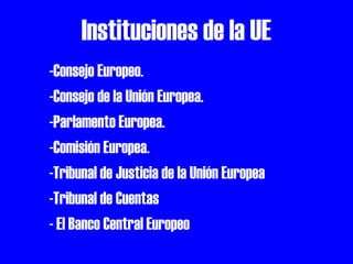 Instituciones de la UE
-Consejo Europeo.
-Consejo de la Unión Europea.
-Parlamento Europea.
-Comisión Europea.
-Tribunal de Justicia de la Unión Europea
-Tribunal de Cuentas
- El Banco Central Europeo

 
