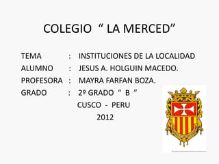 COLEGIO “ LA MERCED”
TEMA        :   INSTITUCIONES DE LA LOCALIDAD
ALUMNO      :   JESUS A. HOLGUIN MACEDO.
PROFESORA   :   MAYRA FARFAN BOZA.
GRADO       :   2º GRADO “ B ”
                CUSCO - PERU
                     2012
 