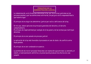 PRINCIPIOS DE LA 
                              ADMINISTRACIÓN JUDICIAL

La indemnización, en la forma que determine la ley, por los errores judiciales en los
procesos penales y por las detenciones arbitrarias, sin perjuicio de la responsabilidad a
que hubiere lugar.

El principio de no dejar de administrar justicia por vacío o deficiencia de la ley.

En tal caso, deben aplicarse los principios generales del derecho y el derecho
consuetudinario.
El principio de inaplicabilidad por analogía de la ley penal y de las normas que restrinjan
derechos.

El principio de no ser penado sin proceso judicial.

La aplicación de la ley más favorable al procesado en caso de duda o de conflicto entre
leyes penales.

El principio de no ser condenado en ausencia.

La prohibición de revivir procesos fenecidos con resolución ejecutoriada. La amnistía, el
indulto, el sobreseimiento definitivo y la prescripción producen los efectos de cosa
juzgada.


                                                                                              11
 