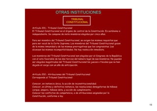 OTRAS INSTITUCIONES
                                   TRIBUNAL
                                CONSTITUCIONAL

Artículo 201.- Tribunal Constitucional
El Tribunal Constitucional es el órgano de control de la Constitución. Es autónomo e
independiente. Se compone de siete miembros elegidos por cinco años.

Para ser miembro del Tribunal Constitucional, se exigen los mismos requisitos que
para ser vocal de la Corte Suprema. Los miembros del Tribunal Constitucional gozan
de la misma inmunidad y de las mismas prerrogativas que los congresistas. Les
alcanzan las mismas incompatibilidades. No hay reelección inmediata.

Los miembros del Tribunal Constitucional son elegidos por el Congreso de la República
con el voto favorable de los dos tercios del número legal de sus miembros. No pueden
ser elegidos magistrados del Tribunal Constitucional los jueces o fiscales que no han
dejado el cargo con un año de anticipación.



Artículo 202.- Atribuciones del Tribunal Constitucional
Corresponde al Tribunal Constitucional:

Conocer, en instancia única, la acción de inconstitucionalidad.
Conocer, en última y definitiva instancia, las resoluciones denegatorias de hábeas
corpus, amparo, hábeas data, y acción de cumplimiento.
Conocer los conflictos de competencia, o de atribuciones asignadas por la
Constitución, conforme a ley.



                                                                                        15
 