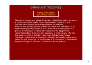 OTRAS INSTITUCIONES
                            CONSEJO NACIONAL
                            DE LA MAGISTRATURA


Nombrar, previo concurso público de méritos y evaluación personal, a los jueces
y fiscales de todos los niveles. Dichos nombramientos requieren el voto
conforme de los dos tercios del número legal de sus miembros.
Ratificar a los jueces y fiscales de todos los niveles cada siete años. Los no
ratificados no pueden reingresar al Poder Judicial ni al Ministerio Público. El
proceso de ratificación es independiente de las medidas disciplinarias.
Aplicar la sanción de destitución a los Vocales de la Corte Suprema y Fiscales
Supremos y, a solicitud de la Corte Suprema o de la Junta de Fiscales
Supremos, respectivamente, a los jueces y fiscales de todas las instancias. La
resolución final, motivada y con previa audiencia del interesado, es inimpugnable.
Extender a los jueces y fiscales el título oficial que los acredita.




                                                                                     16
 