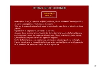 OTRAS INSTITUCIONES
                                       MINISTERIO
                                        PÚBLICO


Promover de oficio, o a petición de parte, la acción judicial en defensa de la legalidad y
de los intereses públicos tutelados por el derecho.
Velar por la independencia de los órganos jurisdiccionales y por la recta administración de
justicia.
Representar en los procesos judiciales a la sociedad.
Conducir desde su inicio la investigación del delito. Con tal propósito, la Policía Nacional
está obligada a cumplir los mandatos del Ministerio Público en el ámbito de su función.
Ejercitar la acción penal de oficio o a petición de parte.
Emitir dictamen previo a las resoluciones judiciales en los casos que la ley contempla.
Ejercer iniciativa en la formación de las leyes; y dar cuenta al Congreso, o al Presidente
de la República, de los vacíos o defectos de la legislación.




                                                                                               17
 