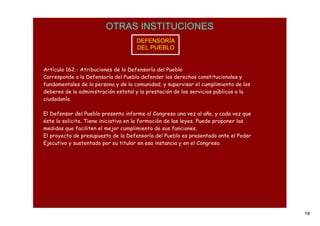 OTRAS INSTITUCIONES
                                     DEFENSORÍA
                                     DEL PUEBLO


Artículo 162.- Atribuciones de la Defensoría del Pueblo
Corresponde a la Defensoría del Pueblo defender los derechos constitucionales y
fundamentales de la persona y de la comunidad; y supervisar el cumplimiento de los
deberes de la administración estatal y la prestación de los servicios públicos a la
ciudadanía.

El Defensor del Pueblo presenta informe al Congreso una vez al año, y cada vez que
éste lo solicita. Tiene iniciativa en la formación de las leyes. Puede proponer las
medidas que faciliten el mejor cumplimiento de sus funciones.
El proyecto de presupuesto de la Defensoría del Pueblo es presentado ante el Poder
Ejecutivo y sustentado por su titular en esa instancia y en el Congreso.




                                                                                      18
 