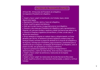 ATRIBUCIONES DEL PRESIDENTE DE LA REPÚBLICA


Artículo 118.- Atribuciones del Presidente de la República
Corresponde al Presidente de la República:
•
• Cumplir y hacer cumplir la Constitución y los tratados, leyes y demás
disposiciones legales.
• Representar al Estado, dentro y fuera de la República.
• Dirigir la política general del Gobierno.
• Velar por el orden interno y la seguridad exterior de la República.
• Convocar a elecciones para Presidente de la República y para representantes a
Congreso, así como para alcaldes y regidores y demás funcionarios que señala la ley.
• Convocar al Congreso a legislatura extraordinaria; y firmar, en ese caso, el
decreto de convocatoria.
• Dirigir mensajes al Congreso en cualquier época y obligatoriamente, en forma
personal y por escrito, al instalarse la primera legislatura ordinaria anual. Los
mensajes anuales contienen la exposición detallada de la situación de la República y
las mejoras y reformas que el Presidente juzgue necesarias y convenientes para su
consideración por el Congreso. Los mensajes del Presidente de la República, salvo el
primero de ellos, son aprobados por el Consejo de Ministros.
• Ejercer la potestad de reglamentar las leyes sin transgredirlas ni
desnaturalizarlas; y, dentro de tales límites, dictar decretos y resoluciones.
• Cumplir y hacer cumplir las sentencias y resoluciones de los órganos
jurisdiccionales.
• Cumplir y hacer cumplir las resoluciones del Jurado Nacional de Elecciones.
• Dirigir la política exterior y las relaciones internacionales; y celebrar y ratificar
tratados.


                                                                                          6
 