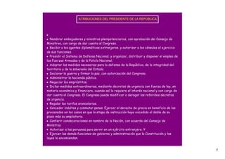 ATRIBUCIONES DEL PRESIDENTE DE LA REPÚBLICA




•
• Nombrar embajadores y ministros plenipotenciarios, con aprobación del Consejo de
Ministros, con cargo de dar cuenta al Congreso.
• Recibir a los agentes diplomáticos extranjeros, y autorizar a los cónsules el ejercicio
de sus funciones.
• Presidir el Sistema de Defensa Nacional; y organizar, distribuir y disponer el empleo de
las Fuerzas Armadas y de la Policía Nacional.
• Adoptar las medidas necesarias para la defensa de la República, de la integridad del
territorio y de la soberanía del Estado.
• Declarar la guerra y firmar la paz, con autorización del Congreso.
• Administrar la hacienda pública.
• Negociar los empréstitos.
• Dictar medidas extraordinarias, mediante decretos de urgencia con fuerza de ley, en
materia económica y financiera, cuando así lo requiere el interés nacional y con cargo de
dar cuenta al Congreso. El Congreso puede modificar o derogar los referidos decretos
de urgencia.
• Regular las tarifas arancelarias.
• Conceder indultos y conmutar penas. Ejercer el derecho de gracia en beneficio de los
procesados en los casos en que la etapa de instrucción haya excedido el doble de su
plazo más su ampliatoria.
• Conferir condecoraciones en nombre de la Nación, con acuerdo del Consejo de
Ministros.
• Autorizar a los peruanos para servir en un ejército extranjero. Y
• Ejercer las demás funciones de gobierno y administración que la Constitución y las
leyes le encomiendan.


                                                                                             7
 