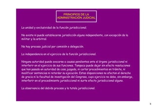 PRINCIPIOS DE LA 
                             ADMINISTRACIÓN JUDICIAL


La unidad y exclusividad de la función jurisdiccional.

No existe ni puede establecerse jurisdicción alguna independiente, con excepción de la
militar y la arbitral.

No hay proceso judicial por comisión o delegación.

La independencia en el ejercicio de la función jurisdiccional.

Ninguna autoridad puede avocarse a causas pendientes ante el órgano jurisdiccional ni
interferir en el ejercicio de sus funciones. Tampoco puede dejar sin efecto resoluciones
que han pasado en autoridad de cosa juzgada, ni cortar procedimientos en trámite, ni
modificar sentencias ni retardar su ejecución. Estas disposiciones no afectan el derecho
de gracia ni la facultad de investigación del Congreso, cuyo ejercicio no debe, sin embargo,
interferir en el procedimiento jurisdiccional ni surte efecto jurisdiccional alguno.

La observancia del debido proceso y la tutela jurisdiccional.




                                                                                               9
 