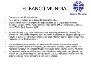 EL BANCO MUNDIAL
•   Compuesto por 5 instituciones
•   Nace como resultado de la Segunda Guerra Mundial.
•   El Banco Mundial es un organismo especializado de la Organización de las
    Naciones Unidas (ONU). Puede ser abreviado como BM y en inglés se lo conoce
    como World Bank Group o WBG.
•
•   Esta institución, cuya sede se encuentra en Washington (Estados Unidos), fue
    creada en 1944 y está integrada por 185 países miembros. Su objetivo principal es
    reducir la pobreza a través de créditos de bajo interés y apoyos económicos a las
    naciones en vía de desarrollo.
•
•   El Banco Mundial nace como una extensión del Banco Internacional para la
    Reconstrucción y el Desarrollo (BIRD), una iniciativa planeada para ayudar a las
    naciones europeas en su reconstrucción después de la Segunda Guerra Mundial.
•   El Grupo del Banco Mundial cuenta con oficinas en 109 países y una plantilla de
    más de 10.000 empleados. Por otra parte, unas 5.000 personas colaboran con la
    organización de forma temporal o como consultores.
 