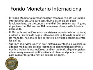 Fondo Monetario Internacional
• El Fondo Monetario Internacional fue creado mediante un tratado
  internacional en 1945 para contribuir al estímulo del buen
  funcionamiento de la economía mundial. Con sede en Washington,
  el gobierno del FMI son los 184 países miembros, casi la totalidad
  del mundo.
• El FMI es la institución central del sistema monetario internacional,
  es decir, el sistema de pagos internacionales y tipos de cambio de
  las monedas nacionales que permite la actividad económica entre
  los países.
• Sus fines son evitar las crisis en el sistema, alentando a los países a
  adoptar medidas de política económica bien fundadas; como su
  nombre indica, la institución es también un fondo al que los países
  miembros que necesiten financiamiento temporal pueden recurrir
  para superar los problemas de balanza de pagos.
 