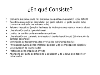 ¿En qué Consiste?
•   Disciplina presupuestaria (los presupuestos públicos no pueden tener déficit)
•   Reordenamiento de las prioridades del gasto público (el gasto público debe
    concentrarse donde sea más rentable)
•   Reforma Impositiva (ampliar las bases de los impuestos y reducir los más altos)
•   Liberalización de los tipos de interés
•   Un tipo de cambio de la moneda competitivo
•   Liberalización del comercio internacional (trade liberalization) (disminución de
    barreras aduaneras)
•   Eliminación de las barreras a las inversiones extranjeras directas
•   Privatización (venta de las empresas públicas y de los monopolios estatales)
•   Desregulación de los mercados
•   Protección de la propiedad privada
•   Abandono por parte de Estado de la educación y de la salud que deben ser
    privatizados
 