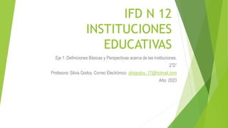 IFD N 12
INSTITUCIONES
EDUCATIVAS
Eje 1: Definiciones Básicas y Perspectivas acerca de las instituciones.
2”D”
Profesora: Silvia Godoy. Correo Electrónico: silvigodoy_17@hotmail.com
Año: 2023
 