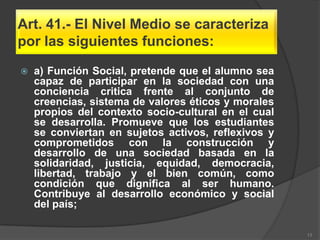 Art. 41.- El Nivel Medio se caracteriza
por las siguientes funciones:

   a) Función Social, pretende que el alumno sea
    capaz de participar en la sociedad con una
    conciencia critica frente al conjunto de
    creencias, sistema de valores éticos y morales
    propios del contexto socio-cultural en el cual
    se desarrolla. Promueve que los estudiantes
    se conviertan en sujetos activos, reflexivos y
    comprometidos con la construcción y
    desarrollo de una sociedad basada en la
    solidaridad, justicia, equidad, democracia,
    libertad, trabajo y el bien común, como
    condición que dignifica al ser humano.
    Contribuye al desarrollo económico y social
    del país;

                                                     13
 