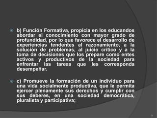    b) Función Formativa, propicia en los educandos
    abordar el conocimiento con mayor grado de
    profundidad, por lo que favorece el desarrollo de
    experiencias tendentes al razonamiento, a la
    solución de problemas, al juicio critico y a la
    toma de decisiones que los prepare como entes
    activos y productivos de la sociedad para
    enfrentar las tareas que les corresponda
    desempeñar.

   c) Promueve la formación de un individuo para
    una vida socialmente productiva, que le permita
    ejercer plenamente sus derechos y cumplir con
    sus deberes, en una sociedad democrática,
    pluralista y participativa;

                                                        14
 