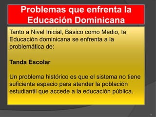 Problemas que enfrenta la
     Educación Dominicana
Tanto a Nivel Inicial, Básico como Medio, la
Educación dominicana se enfrenta a la
problemática de:

Tanda Escolar

Un problema histórico es que el sistema no tiene
suficiente espacio para atender la población
estudiantil que accede a la educación pública.


                                                   19
 