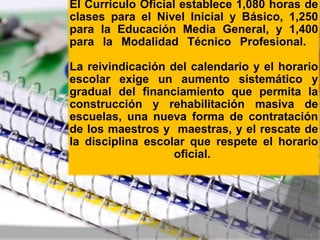 El Currículo Oficial establece 1,080 horas de
clases para el Nivel Inicial y Básico, 1,250
para la Educación Media General, y 1,400
para la Modalidad Técnico Profesional.

La reivindicación del calendario y el horario
escolar exige un aumento sistemático y
gradual del financiamiento que permita la
construcción y rehabilitación masiva de
escuelas, una nueva forma de contratación
de los maestros y maestras, y el rescate de
la disciplina escolar que respete el horario
                   oficial.




                                           22
 
