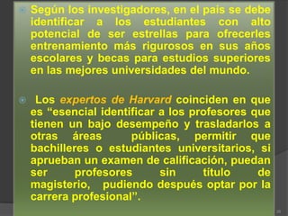    Según los investigadores, en el país se debe
    identificar a los estudiantes con alto
    potencial de ser estrellas para ofrecerles
    entrenamiento más rigurosos en sus años
    escolares y becas para estudios superiores
    en las mejores universidades del mundo.

    Los expertos de Harvard coinciden en que
    es “esencial identificar a los profesores que
    tienen un bajo desempeño y trasladarlos a
    otras áreas        públicas, permitir que
    bachilleres o estudiantes universitarios, si
    aprueban un examen de calificación, puedan
    ser      profesores      sin     título    de
    magisterio, pudiendo después optar por la
    carrera profesional”.
                                                    26
 